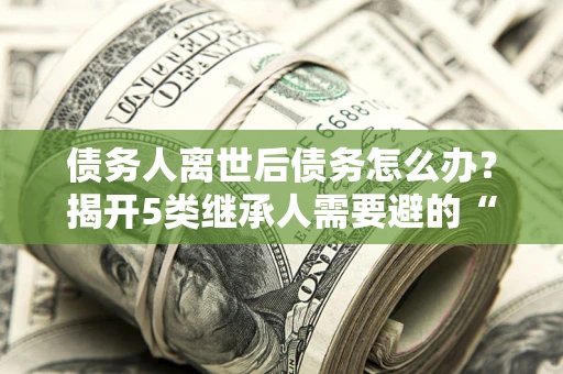 济南债务人离世后债务怎么办？揭开5类继承人需要避的“坑”