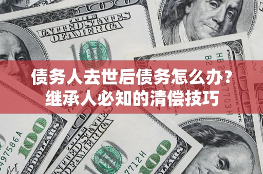 济南债务人去世后债务怎么办？继承人必知的清偿技巧